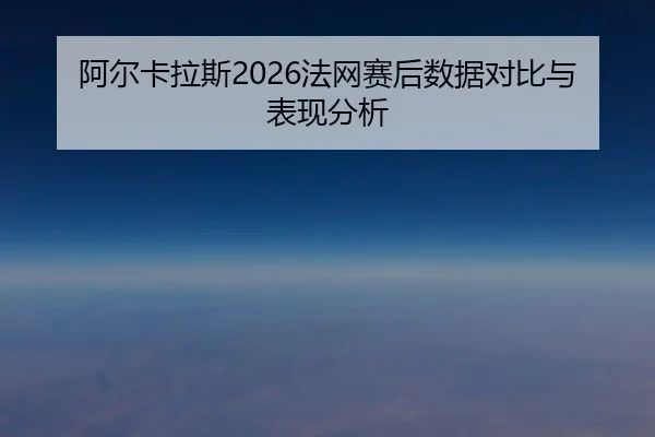阿尔卡拉斯2026法网赛后数据对比与表现分析