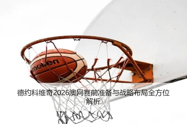 德约科维奇2026澳网赛前准备与战略布局全方位解析