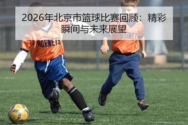 2026年北京市篮球比赛回顾：精彩瞬间与未来展望